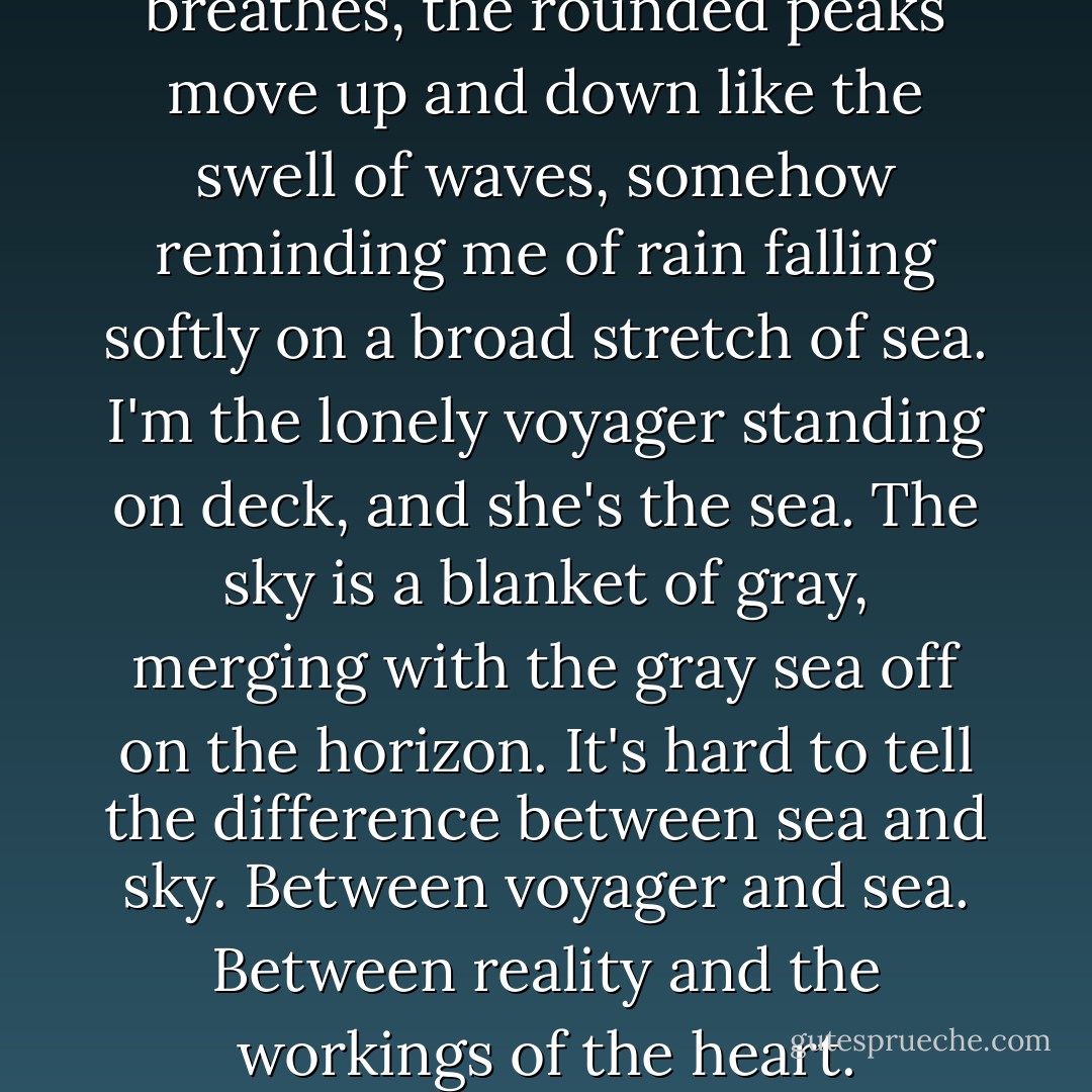 I stare at her chest. As she breathes, the rounded peaks move up and down like the swell of waves, somehow reminding me of rain falling softly on a broad stretch of sea. I'm the lonely voyager standing on deck, and she's the sea. The sky is a blanket of gray, merging with the gray sea off on the horizon. It's hard to tell the difference between sea and sky. Between voyager and sea. Between reality and the workings of the heart. - Haruki Murakami