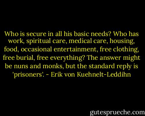 Who is secure in all his basic needs? Who has work, spiritual care, medical care, housing, food, occasional entertainment, free clothing, free burial, free everything? The answer might be nuns and monks, but the standard reply is 'prisoners'. - Erik von Kuehnelt-Leddihn