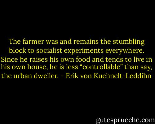 The farmer was and remains the stumbling block to socialist experiments everywhere. Since he raises his own food and tends to live in his own house, he is less “controllable” than say, the urban dweller. - Erik von Kuehnelt-Leddihn