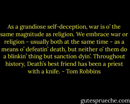 As a grandiose self-deception, war is o’ the same magnitude as religion. We embrace war or religion - usually both at the same time - as a means o’ defeatin’ death, but neither o’ them do a blinkin’ thing but sanction dyin’. Throughout history, Death’s best friend has been a priest with a knife. - Tom Robbins