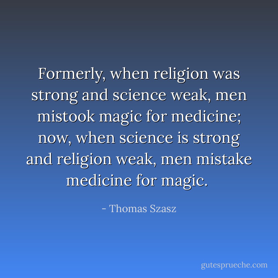 Formerly, when religion was strong and science weak, men mistook magic for medicine; now, when science is strong and religion weak, men mistake medicine for magic.  - Thomas Szasz