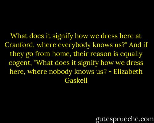 What does it signify how we dress here at Cranford, where everybody knows us?" And if they go from home, their reason is equally cogent, "What does it signify how we dress here, where nobody knows us? - Elizabeth Gaskell