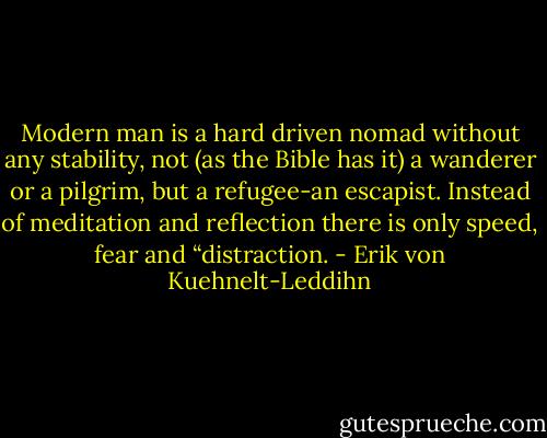 Modern man is a hard driven nomad without any stability, not (as the Bible has it) a wanderer or a pilgrim, but a refugee-an escapist. Instead of meditation and reflection there is only speed, fear and “distraction. - Erik von Kuehnelt-Leddihn