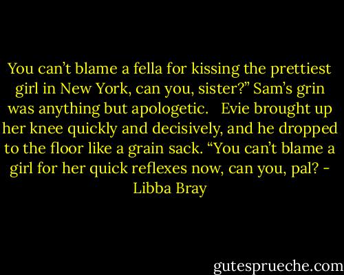 You can’t blame a fella for kissing the prettiest girl in New York, can you, sister?” Sam’s grin was anything but apologetic. <br /><br />Evie brought up her knee quickly and decisively, and he dropped to the floor like a grain sack. “You can’t blame a girl for her quick reflexes now, can you, pal? - Libba Bray