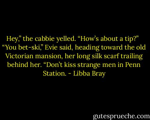 Hey,” the cabbie yelled. “How’s about a tip?” <br /><br />“You bet-ski,” Evie said, heading toward the old Victorian mansion, her long silk scarf trailing behind her. “Don’t kiss strange men in Penn Station. - Libba Bray