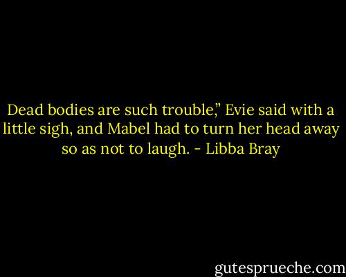 Dead bodies are such trouble,” Evie said with a little sigh, and Mabel had to turn her head away so as not to laugh. - Libba Bray