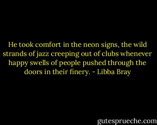 He took comfort in the neon signs, the wild strands of jazz creeping out of clubs whenever happy swells of people pushed through the doors in their finery. - Libba Bray
