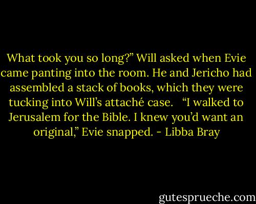 What took you so long?” Will asked when Evie came panting into the room. He and Jericho had assembled a stack of books, which they were tucking into Will’s attaché case. <br /><br />“I walked to Jerusalem for the Bible. I knew you’d want an original,” Evie snapped. - Libba Bray