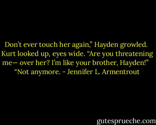 Don’t ever touch her again,” Hayden growled.<br /><br />Kurt looked up, eyes wide. “Are you threatening me— over her? I’m like your brother, Hayden!” <br /><br />“Not anymore. - Jennifer L. Armentrout