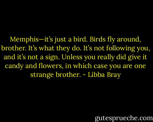 Memphis—it’s just a bird. Birds fly around, brother. It’s what they do. It’s not following you, and it’s not a sign. Unless you really did give it candy and flowers, in which case you are one strange brother. - Libba Bray