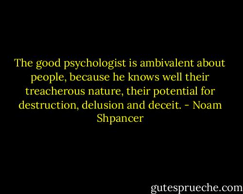 The good psychologist is ambivalent about people, because he knows well their treacherous nature, their potential for destruction, delusion and deceit. - Noam Shpancer