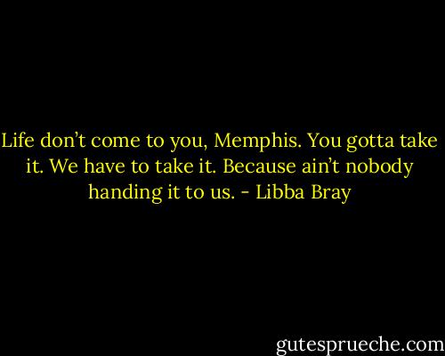 Life don’t come to you, Memphis. You gotta take it. We have to take it. Because ain’t nobody handing it to us. - Libba Bray