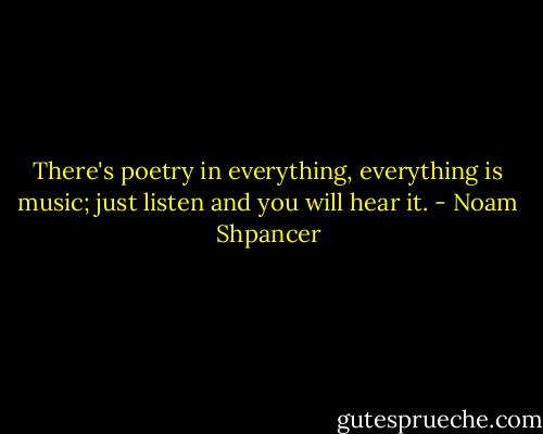 There's poetry in everything, everything is music; just listen and you will hear it. - Noam Shpancer