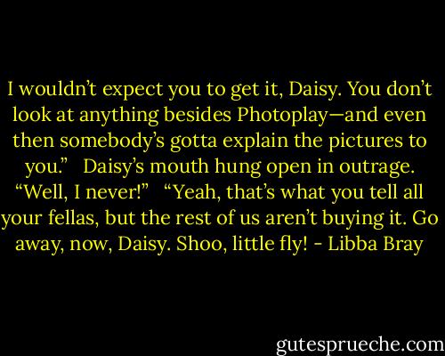 I wouldn’t expect you to get it, Daisy. You don’t look at anything besides Photoplay—and even then somebody’s gotta explain the pictures to you.” <br /><br />Daisy’s mouth hung open in outrage. “Well, I never!” <br /><br />“Yeah, that’s what you tell all your fellas, but the rest of us aren’t buying it. Go away, now, Daisy. Shoo, little fly! - Libba Bray