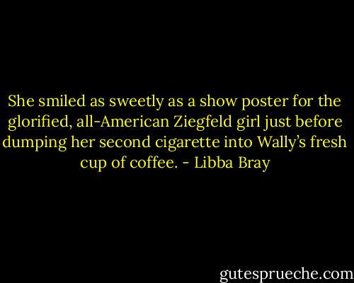 She smiled as sweetly as a show poster for the glorified, all-American Ziegfeld girl just before dumping her second cigarette into Wally’s fresh cup of coffee. - Libba Bray