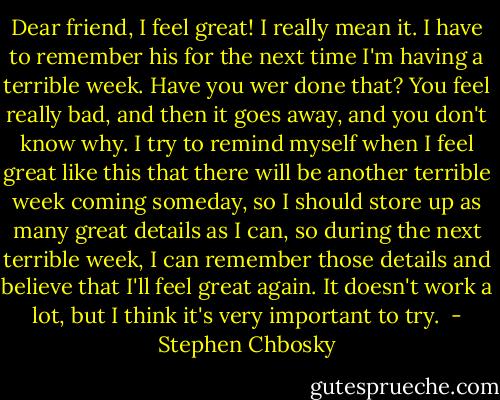 Dear friend,<br />I feel great! I really mean it. I have to remember his for the next time I'm having a terrible week. Have you wer done that? You feel really bad, and then it goes away, and you don't know why. I try to remind myself when I feel great like this that there will be another terrible week coming someday, so I should store up as many great details as I can, so during the next terrible week, I can remember those details and believe that I'll feel great again. It doesn't work a lot, but I think it's very important to try.  - Stephen Chbosky
