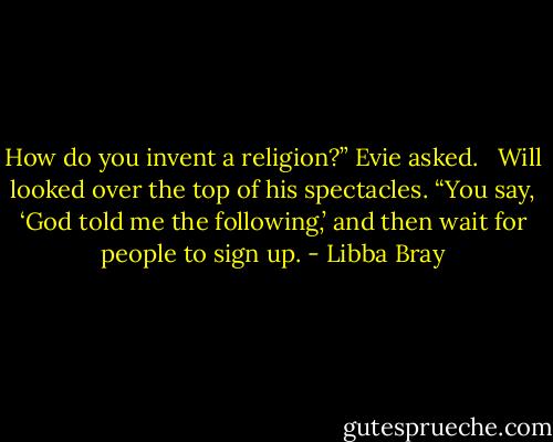 How do you invent a religion?” Evie asked. <br /><br />Will looked over the top of his spectacles. “You say, ‘God told me the following,’ and then wait for people to sign up. - Libba Bray
