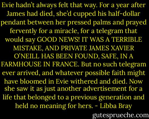Evie hadn’t always felt that way. For a year after James had died, she’d cupped his half-dollar pendant between her pressed palms and prayed fervently for a miracle, for a telegram that would say GOOD NEWS! IT WAS A TERRIBLE MISTAKE, AND PRIVATE JAMES XAVIER O’NEILL HAS BEEN FOUND, SAFE, IN A FARMHOUSE IN FRANCE. But no such telegram ever arrived, and whatever possible faith might have bloomed in Evie withered and died. Now she saw it as just another advertisement for a life that belonged to a previous generation and held no meaning for hers. - Libba Bray