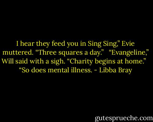 I hear they feed you in Sing Sing,” Evie muttered. “Three squares a day.” <br /><br />“Evangeline,” Will said with a sigh. “Charity begins at home.” <br /><br />“So does mental illness. - Libba Bray