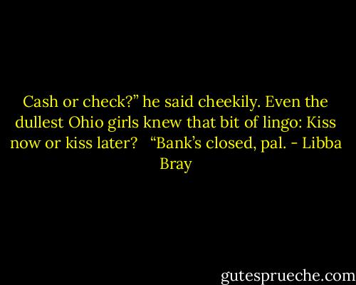 Cash or check?” he said cheekily. Even the dullest Ohio girls knew that bit of lingo: Kiss now or kiss later? <br /><br />“Bank’s closed, pal. - Libba Bray