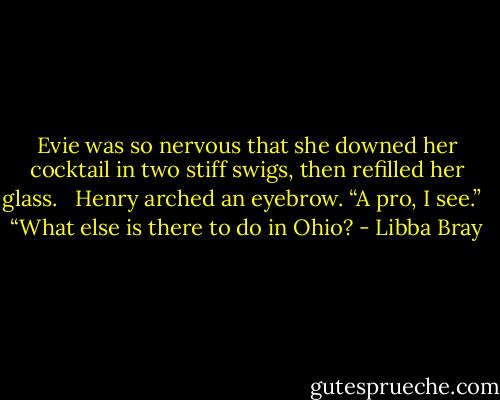 Evie was so nervous that she downed her cocktail in two stiff swigs, then refilled her glass. <br /><br />Henry arched an eyebrow. “A pro, I see.” <br /><br />“What else is there to do in Ohio? - Libba Bray