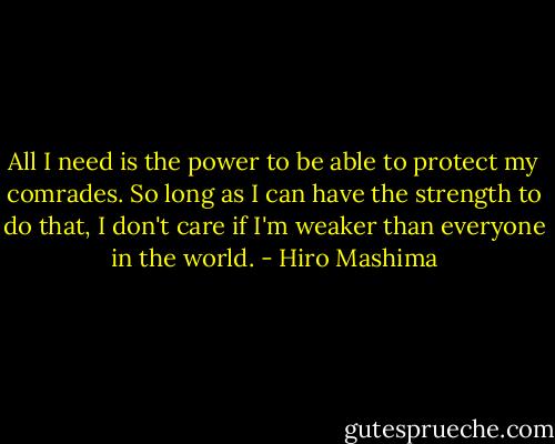 All I need is the power to be able to protect my comrades. So long as I can have the strength to do that, I don't care if I'm weaker than everyone in the world. - Hiro Mashima