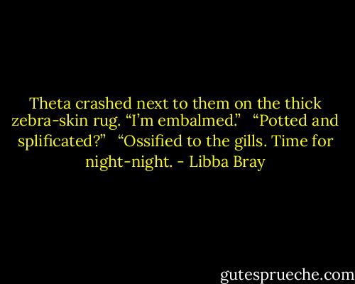 Theta crashed next to them on the thick zebra-skin rug. “I’m embalmed.” <br /><br />“Potted and splificated?” <br /><br />“Ossified to the gills. Time for night-night. - Libba Bray