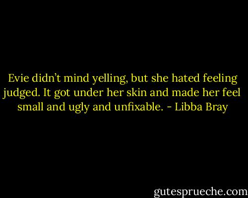 Evie didn’t mind yelling, but she hated feeling judged. It got under her skin and made her feel small and ugly and unfixable. - Libba Bray