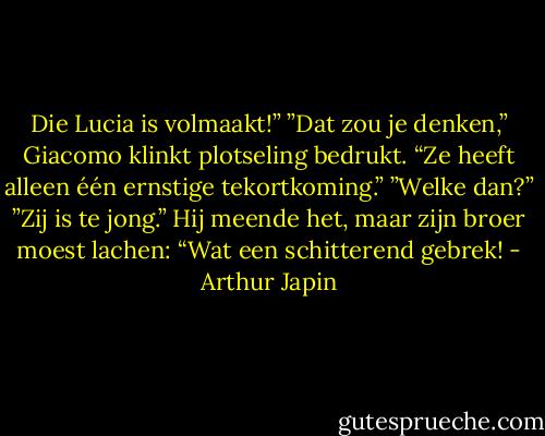 Die Lucia is volmaakt!”<br />”Dat zou je denken,” Giacomo klinkt plotseling bedrukt. “Ze heeft alleen één ernstige tekortkoming.”<br />”Welke dan?”<br />”Zij is te jong.”<br />Hij meende het, maar zijn broer moest lachen: “Wat een schitterend gebrek! - Arthur Japin
