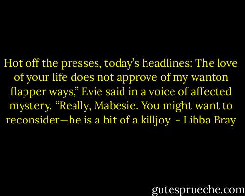 Hot off the presses, today’s headlines: The love of your life does not approve of my wanton flapper ways,” Evie said in a voice of affected mystery. “Really, Mabesie. You might want to reconsider—he is a bit of a killjoy. - Libba Bray