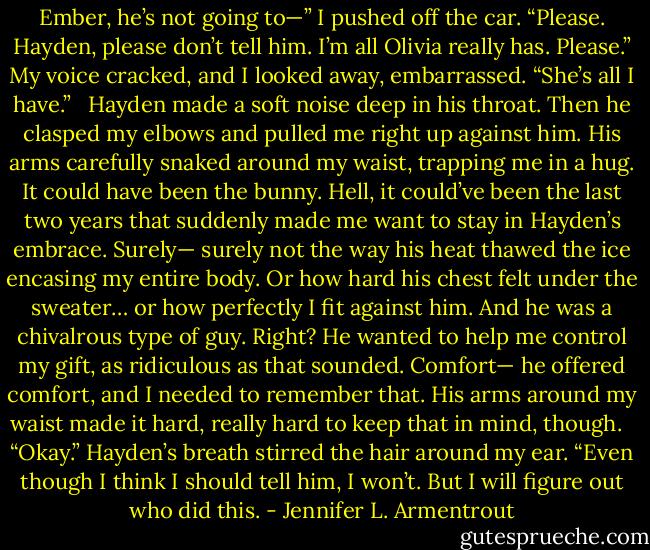 Ember, he’s not going to—” I pushed off the car. “Please. Hayden, please don’t tell him. I’m all Olivia really has. Please.” My voice cracked, and I looked away, embarrassed. “She’s all I have.” <br /><br />Hayden made a soft noise deep in his throat. Then he clasped my elbows and pulled me right up against him. His arms carefully snaked around my waist, trapping me in a hug. It could have been the bunny. Hell, it could’ve been the last two years that suddenly made me want to stay in Hayden’s embrace. Surely— surely not the way his heat thawed the ice encasing my entire body. Or how hard his chest felt under the sweater… or how perfectly I fit against him. And he was a chivalrous type of guy. Right? He wanted to help me control my gift, as ridiculous as that sounded. Comfort— he offered comfort, and I needed to remember that. His arms around my waist made it hard, really hard to keep that in mind, though. <br /><br />“Okay.” Hayden’s breath stirred the hair around my ear. “Even though I think I should tell him, I won’t. But I will figure out who did this. - Jennifer L. Armentrout