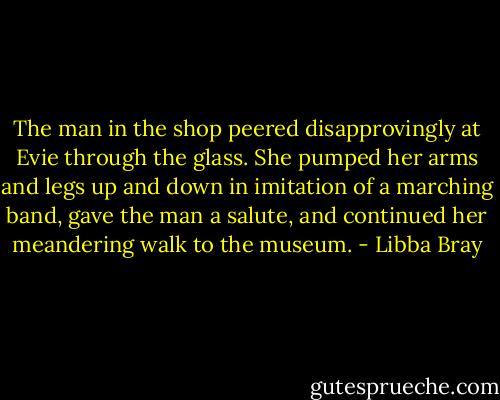 The man in the shop peered disapprovingly at Evie through the glass. She pumped her arms and legs up and down in imitation of a marching band, gave the man a salute, and continued her meandering walk to the museum. - Libba Bray