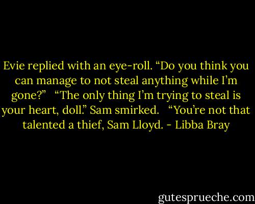 Evie replied with an eye-roll. “Do you think you can manage to not steal anything while I’m gone?” <br /><br />“The only thing I’m trying to steal is your heart, doll.” Sam smirked. <br /><br />“You’re not that talented a thief, Sam Lloyd. - Libba Bray