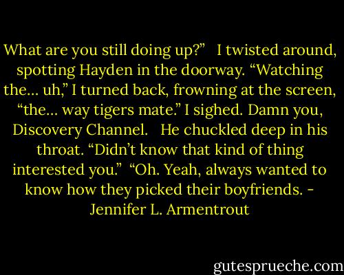 What are you still doing up?” <br /><br />I twisted around, spotting Hayden in the doorway. “Watching the… uh,” I turned back, frowning at the screen, “the… way tigers mate.” I sighed. Damn you, Discovery Channel. <br /><br />He chuckled deep in his throat. “Didn’t know that kind of thing interested you.”<br /><br />“Oh. Yeah, always wanted to know how they picked their boyfriends. - Jennifer L. Armentrout