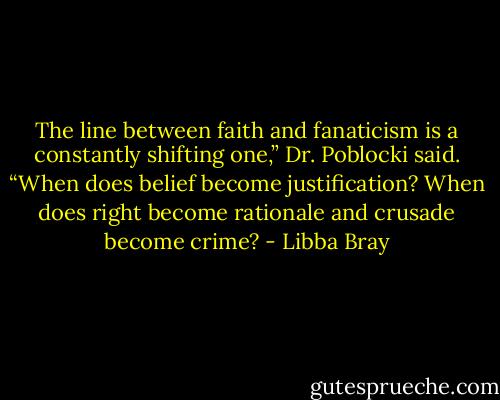 The line between faith and fanaticism is a constantly shifting one,” Dr. Poblocki said. “When does belief become justification? When does right become rationale and crusade become crime? - Libba Bray