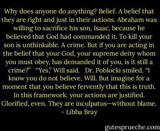 Why does anyone do anything? Belief. A belief that they are right and just in their actions. Abraham was willing to sacrifice his son, Isaac, because he believed that God had commanded it. To kill your son is unthinkable. A crime. But if you are acting in the belief that your God, your supreme deity whom you must obey, has demanded it of you, is it still a crime?” <br /><br />“Yes,” Will said. <br /><br />Dr. Poblocki smiled. “I know you do not believe, Will. But imagine for a moment that you believe fervently that this is truth. In this framework, your actions are justified. Glorified, even. They are inculpatus—without blame. - Libba Bray