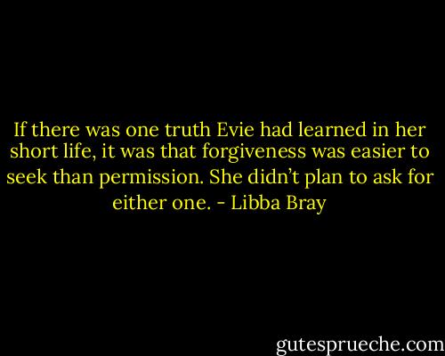 If there was one truth Evie had learned in her short life, it was that forgiveness was easier to seek than permission. She didn’t plan to ask for either one. - Libba Bray