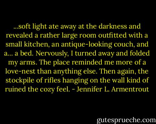 ...soft light ate away at the darkness and revealed a rather large room outfitted with a small kitchen, an antique-looking couch, and a… a bed. Nervously, I turned away and folded my arms. The place reminded me more of a love-nest than anything else. Then again, the stockpile of rifles hanging on the wall kind of ruined the cozy feel. - Jennifer L. Armentrout