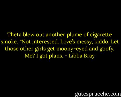 Theta blew out another plume of cigarette smoke. “Not interested. Love’s messy, kiddo. Let those other girls get moony-eyed and goofy. Me? I got plans. - Libba Bray
