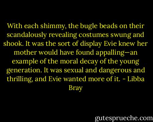 With each shimmy, the bugle beads on their scandalously revealing costumes swung and shook. It was the sort of display Evie knew her mother would have found appalling—an example of the moral decay of the young generation. It was sexual and dangerous and thrilling, and Evie wanted more of it. - Libba Bray