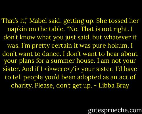 That’s it,” Mabel said, getting up. She tossed her napkin on the table. “No. That is not right. I don’t know what you just said, but whatever it was, I’m pretty certain it was pure hokum. I don’t want to dance. I don’t want to hear about your plans for a summer house. I am not your sister. And if I <i>were</i> your sister, I’d have to tell people you’d been adopted as an act of charity. Please, don’t get up. - Libba Bray