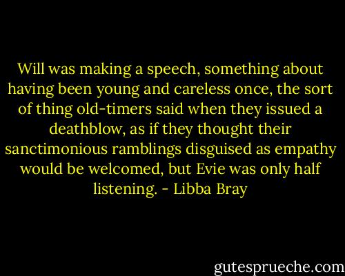Will was making a speech, something about having been young and careless once, the sort of thing old-timers said when they issued a deathblow, as if they thought their sanctimonious ramblings disguised as empathy would be welcomed, but Evie was only half listening. - Libba Bray