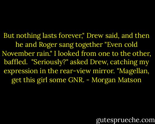 But nothing lasts forever," Drew said, and then he and Roger sang together "Even cold November rain." I looked from one to the other, baffled.<br /><br />"Seriously?" asked Drew, catching my expression in the rear-view mirror. "Magellan, get this girl some GNR. - Morgan Matson