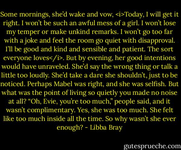 Some mornings, she’d wake and vow, <i>Today, I will get it right. I won’t be such an awful mess of a girl. I won’t lose my temper or make unkind remarks. I won’t go too far with a joke and feel the room go quiet with disapproval. I’ll be good and kind and sensible and patient. The sort everyone loves</i>. But by evening, her good intentions would have unraveled. She’d say the wrong thing or talk a little too loudly. She’d take a dare she shouldn’t, just to be noticed. Perhaps Mabel was right, and she was selfish. But what was the point of living so quietly you made no noise at all? “Oh, Evie, you’re too much,” people said, and it wasn’t complimentary. Yes, she was too much. She felt like too much inside all the time. So why wasn’t she ever enough? - Libba Bray