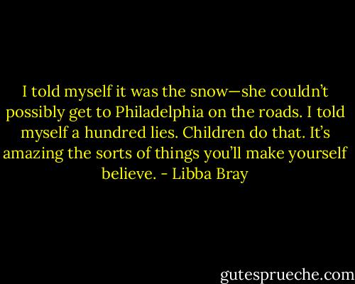 I told myself it was the snow—she couldn’t possibly get to Philadelphia on the roads. I told myself a hundred lies. Children do that. It’s amazing the sorts of things you’ll make yourself believe. - Libba Bray