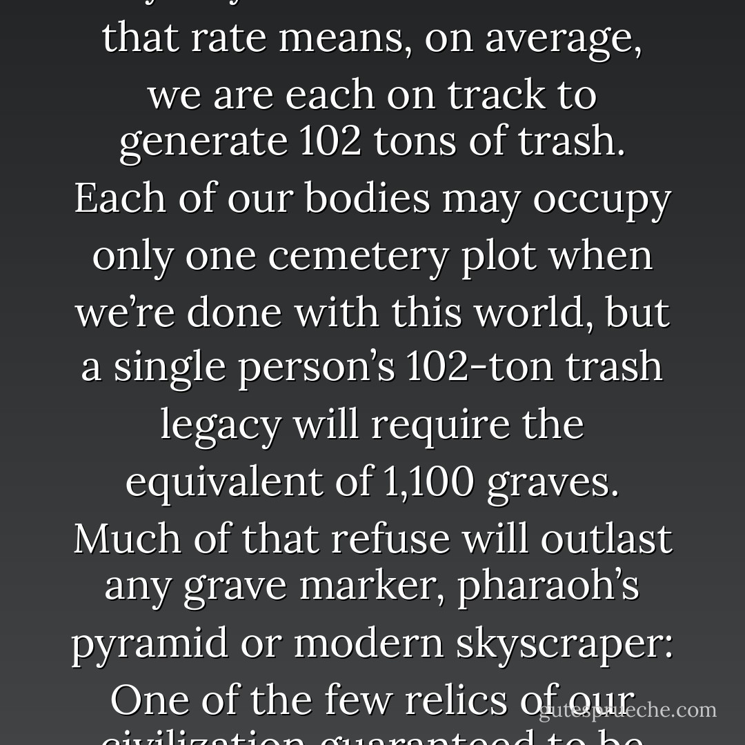 Americans make more trash than anyone else on the planet, throwing away about 7.1 pounds per person per day, 365 days a year. Across a lifetime that rate means, on average, we are each on track to generate 102 tons of trash. Each of our bodies may occupy only one cemetery plot when we’re done with this world, but a single person’s 102-ton trash legacy will require the equivalent of 1,100 graves. Much of that refuse will outlast any grave marker, pharaoh’s pyramid or modern skyscraper: One of the few relics of our civilization guaranteed to be recognizable twenty thousand years from now is the potato chip bag. - Edward Humes