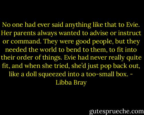 No one had ever said anything like that to Evie. Her parents always wanted to advise or instruct or command. They were good people, but they needed the world to bend to them, to fit into their order of things. Evie had never really quite fit, and when she tried, she’d just pop back out, like a doll squeezed into a too-small box. - Libba Bray