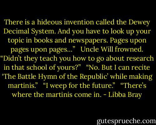 There is a hideous invention called the Dewey Decimal System. And you have to look up your topic in books and newspapers. Pages upon pages upon pages…” <br /><br />Uncle Will frowned. “Didn’t they teach you how to go about research in that school of yours?” <br /><br />“No. But I can recite ‘The Battle Hymn of the Republic’ while making martinis.” <br /><br />“I weep for the future.” <br /><br />“There’s where the martinis come in. - Libba Bray