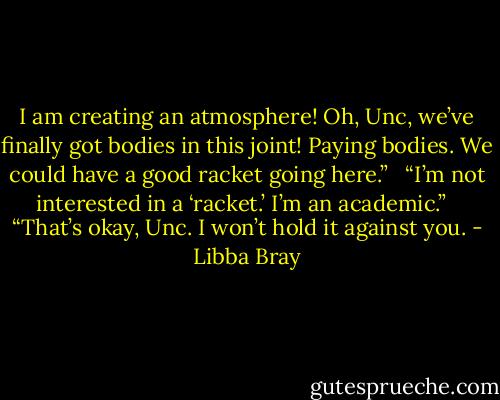I am creating an atmosphere! Oh, Unc, we’ve finally got bodies in this joint! Paying bodies. We could have a good racket going here.” <br /><br />“I’m not interested in a ‘racket.’ I’m an academic.” <br /><br />“That’s okay, Unc. I won’t hold it against you. - Libba Bray