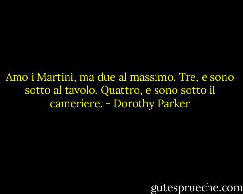 Amo i Martini, ma due al massimo. Tre, e sono sotto al tavolo. Quattro, e sono sotto il cameriere. - Dorothy Parker
